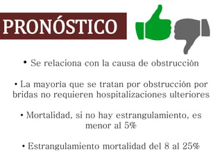 PRONÓSTICO
• Se relaciona con la causa de obstrucción
• La mayoría que se tratan por obstrucción por
bridas no requieren hospitalizaciones ulteriores
• Mortalidad, si no hay estrangulamiento, es
menor al 5%
• Estrangulamiento mortalidad del 8 al 25%
 