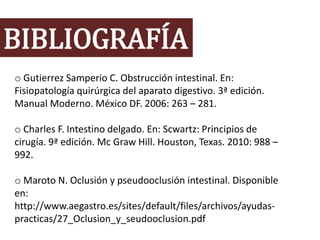 BIBLIOGRAFÍA
o Gutierrez Samperio C. Obstrucción intestinal. En:
Fisiopatología quirúrgica del aparato digestivo. 3ª edición.
Manual Moderno. México DF. 2006: 263 – 281.
o Charles F. Intestino delgado. En: Scwartz: Principios de
cirugía. 9ª edición. Mc Graw Hill. Houston, Texas. 2010: 988 –
992.
o Maroto N. Oclusión y pseudooclusión intestinal. Disponible
en:
http://www.aegastro.es/sites/default/files/archivos/ayudas-
practicas/27_Oclusion_y_seudooclusion.pdf
 