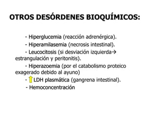 OTROS DESÓRDENES BIOQUÍMICOS:
- Hiperglucemia (reacción adrenérgica).
- Hiperamilasemia (necrosis intestinal).
- Leucocitosis (si desviación izquierda
estrangulación y peritonitis).
- Hiperazoemia (por el catabolismo proteico
exagerado debido al ayuno)
- LDH plasmática (gangrena intestinal).
- Hemoconcentración
 