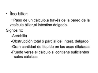 • Íleo biliar:
−Paso de un cálculo,a través de la pared de la
vesícula biliar,al intestino delgado.
Signos rx:
-Aerobilia
-Obstrucción total o parcial del Intest. delgado
-Gran cantidad de líquido en las asas dilatadas
-Puede verse el cálculo si contiene suficientes
sales cálcicas
 