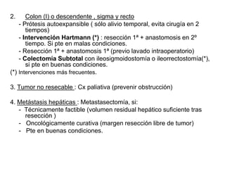 2. Colon (I) o descendente , sigma y recto
- Prótesis autoexpansible ( sólo alivio temporal, evita cirugía en 2
tiempos)
- Intervención Hartmann (*) : resección 1ª + anastomosis en 2º
tiempo. Si pte en malas condiciones.
- Resección 1ª + anastomosis 1ª (previo lavado intraoperatorio)
- Colectomía Subtotal con ileosigmoidostomía o ileorrectostomía(*),
si pte en buenas condiciones.
(*) Intervenciones más frecuentes.
3. Tumor no resecable : Cx paliativa (prevenir obstrucción)
4. Metástasis hepáticas : Metastasectomía, si:
- Técnicamente factible (volumen residual hepático suficiente tras
resección )
- Oncológicamente curativa (margen resección libre de tumor)
- Pte en buenas condiciones.
 