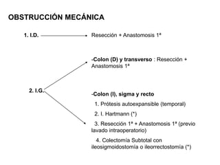 OBSTRUCCIÓN MECÁNICA
1. I.D. Resección + Anastomosis 1ª
2. I.G.
-Colon (D) y transverso : Resección +
Anastomosis 1ª
-Colon (I), sigma y recto
1. Prótesis autoexpansible (temporal)
2. I. Hartmann (*)
3. Resección 1ª + Anastomosis 1ª (previo
lavado intraoperatorio)
4. Colectomía Subtotal con
ileosigmoidostomía o ileorrectostomía (*)
 