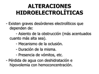 ALTERACIONES
HIDROELECTROLÍTICAS
- Existen graves desórdenes electrolíticos que
dependen de:
- Asiento de la obstrucción (más acentuados
cuanto más alta sea).
- Mecanismo de la oclusión.
- Duración de la misma.
- Presencia de vómitos, etc.
- Pérdida de agua con deshidratación e
hipovolemia con hemoconcentración.
 
