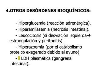 4.OTROS DESÓRDENES BIOQUÍMICOS:
- Hiperglucemia (reacción adrenérgica).
- Hiperamilasemia (necrosis intestinal).
- Leucocitosis (si desviación izquierda
estrangulación y peritonitis).
- Hiperazoemia (por el catabolismo
proteico exagerado debido al ayuno)
- LDH plasmática (gangrena
intestinal).
 