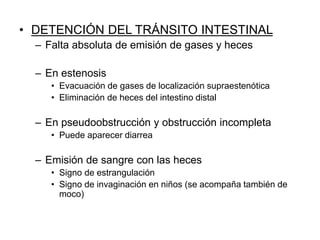 • DETENCIÓN DEL TRÁNSITO INTESTINAL
– Falta absoluta de emisión de gases y heces
– En estenosis
• Evacuación de gases de localización supraestenótica
• Eliminación de heces del intestino distal
– En pseudoobstrucción y obstrucción incompleta
• Puede aparecer diarrea
– Emisión de sangre con las heces
• Signo de estrangulación
• Signo de invaginación en niños (se acompaña también de
moco)
 