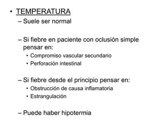 • TEMPERATURA
– Suele ser normal
– Si fiebre en paciente con oclusión simple
pensar en:
• Compromiso vascular secundario
• Perforación intestinal
– Si fiebre desde el principio pensar en:
• Obstrucción de causa inflamatoria
• Estrangulación
– Puede haber hipotermia
 