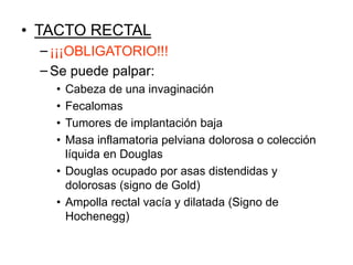 • TACTO RECTAL
−¡¡¡OBLIGATORIO!!!
−Se puede palpar:
• Cabeza de una invaginación
• Fecalomas
• Tumores de implantación baja
• Masa inflamatoria pelviana dolorosa o colección
líquida en Douglas
• Douglas ocupado por asas distendidas y
dolorosas (signo de Gold)
• Ampolla rectal vacía y dilatada (Signo de
Hochenegg)
 