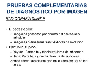 PRUEBAS COMPLEMENTARIAS
DE DIAGNÓSTICO POR IMAGEN
RADIOGRAFÍA SIMPLE
• Bipedestación:
– Imágenes gaseosas por encima del obstáculo al
principio
– Imágenes hidroaéreas tras 3-6-horas de evolución
• Decúbito supino:
– Yeyuno: Parte alta y media izquierda del abdomen
– Íleon: Parte baja y media derecha del abdomen
Ambos tienen una distribución en la zona central de las
asas.
 