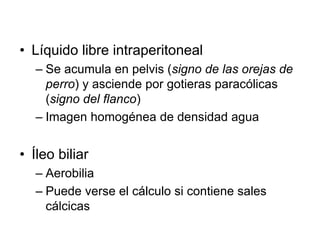 • Líquido libre intraperitoneal
– Se acumula en pelvis (signo de las orejas de
perro) y asciende por gotieras paracólicas
(signo del flanco)
– Imagen homogénea de densidad agua
• Íleo biliar
– Aerobilia
– Puede verse el cálculo si contiene sales
cálcicas
 