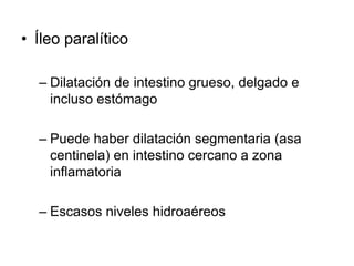 • Íleo paralítico
– Dilatación de intestino grueso, delgado e
incluso estómago
– Puede haber dilatación segmentaria (asa
centinela) en intestino cercano a zona
inflamatoria
– Escasos niveles hidroaéreos
 