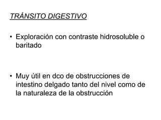 TRÁNSITO DIGESTIVO
• Exploración con contraste hidrosoluble o
baritado
• Muy útil en dco de obstrucciones de
intestino delgado tanto del nivel como de
la naturaleza de la obstrucción
 