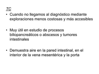 TC
• Cuando no llegamos al diagnóstico mediante
exploraciones menos costosas y más accesibles
• Muy útil en estudio de procesos
biliopancreáticos o abscesos y tumores
intestinales
• Demuestra aire en la pared intestinal, en el
interior de la vena mesentérica y la porta
 