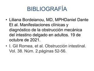 BIBLIOGRAFÍA
• Liliana Bordeianou, MD, MPHDaniel Dante
Et al. Manifestaciones clínicas y
diagnóstico de la obstrucción mecánica
del intestino delgado en adultos. 19 de
octubre de 2021.
• I. Gil Romea, et al. Obstrucción intestinal.
Vol. 38. Núm. 2.páginas 52-56.
 