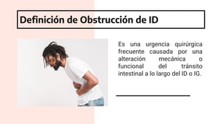 Es una urgencia quirúrgica
frecuente causada por una
alteración mecánica o
funcional del tránsito
intestinal a lo largo del ID o IG.
Definición de Obstrucción de ID
 