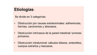 Etiologías:
Se divide en 3 categorías:
• Obstrucción por causas extraluminales: adherencias,
hernias, carcinomas y abscesos.
• Obstrucción intrínseca de la pared intestinal: tumores
primarios.
• Obstrucción intraluminal: cálculos biliares, enterolitos,
cuerpos extraños y bezoares.
 
