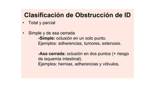 • Total y parcial
• Simple y de asa cerrada
-Simple: oclusión en un solo punto.
Ejemplos: adherencias, tumores, estenosis.
-Asa cerrada: oclusión en dos puntos (+ riesgo
de isquemia intestinal).
Ejemplos: hernias, adherencias y vólvulos.
Clasificación de Obstrucción de ID
 
