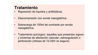 Tratamiento
• Reposición de líquidos y antibióticos.
• Descompresión con sonda nasogástrica.
• Sobrecarga de 100ml de contraste por sonda
nasogástrica.
• Tratamiento quirúrgico: aquellos que presentan signos
y síntomas de afectación vascular, estrangulación o
perforación (retraso de 12-24hr es seguro).
 
