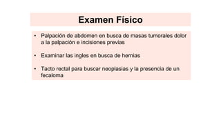 Examen Físico
• Palpación de abdomen en busca de masas tumorales dolor
a la palpación e incisiones previas
• Examinar las ingles en busca de hernias
• Tacto rectal para buscar neoplasias y la presencia de un
fecaloma
 