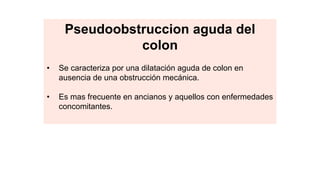 • También denominada síndrome de Ogilvie.
• Se caracteriza por una dilatación aguda de colon en
ausencia de una obstrucción mecánica.
• Es mas frecuente en ancianos y aquellos con enfermedades
concomitantes.
Pseudoobstruccion aguda del
colon
 