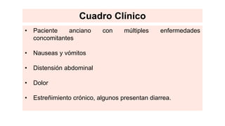 • Paciente anciano con múltiples enfermedades
concomitantes
• Nauseas y vómitos
• Distensión abdominal
• Dolor
• Estreñimiento crónico, algunos presentan diarrea.
Cuadro Clínico
 