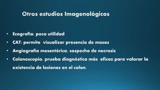 • Ecografía: poca utilidad
• CAT: permite visualizar presencia de masas
• Angiografía mesentérica: sospecha de necrosis
• Colonoscopia: prueba diagnóstica más eficaz para valorar la
existencia de lesiones en el colon.
 