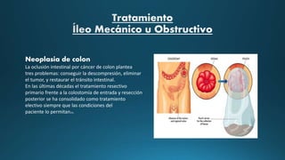 Neoplasia de colon
La oclusión intestinal por cáncer de colon plantea
tres problemas: conseguir la descompresión, eliminar
el tumor, y restaurar el tránsito intestinal.
En las últimas décadas el tratamiento resectivo
primario frente a la colostomía de entrada y resección
posterior se ha consolidado como tratamiento
electivo siempre que las condiciones del
paciente lo permitan10.
 