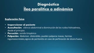 Diagnóstico
Íleo paralítico o adinámico
Exploración física
• Insperccionar al paciente
• Auscultación: silencio abdominal o disminución de los ruidos hidroaéreos,
desde el principio.
• Percución: sonido timpánico
• Palpación: Abdomen distendido, pueden palparse masas, hernias
inguinoescrotales,signos de peritonitis en caso de perforación de úlcera hueca.
 