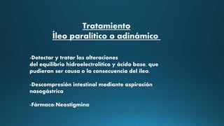 Tratamiento
Íleo paralítico o adinámico
-Detectar y tratar las alteraciones
del equilibrio hidroelectrolítico y ácido base, que
pudieran ser causa o la consecuencia del íleo.
-Descompresión intestinal mediante aspiración
nasogástrica
-Fármaco:Neostigmina
 