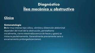 Diagnóstico
Íleo mecánico u obstructivo
Clínica
Sintomatología
Dolor muy intenso tipo cólico, vómitos y distención abdominal
dependen del nivel del la obstrucción, peristaltismo
inicialmente, cierre intestinal(ausencia de heces y gases) se
instaura paulatinamente. Generalmente previamente sano o
encamamiento prolongado(ancianos).
 