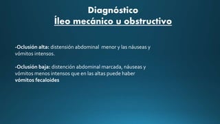-Oclusión alta: distensión abdominal menor y las náuseas y
vómitos intensos.
-Oclusión baja: distención abdominal marcada, náuseas y
vómitos menos intensos que en las altas puede haber
vómitos fecaloides
Diagnóstico
Íleo mecánico u obstructivo
 