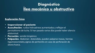 Exploración física
• Insperccionar al paciente
• Auscultación: ruidos hidroaéreos aumentados y reflejan el
peristaltismo de lucha. Si han pasado varios días puede haber silencio
abdominal.
• Percución: sonido timpánico
• Palpación: Abdomen distendido, pueden palparse masas, hernias
inguinoescrotales,signos de peritonitis en caso de perforación de
úlcera hueca.
Diagnóstico
Íleo mecánico u obstructivo
 