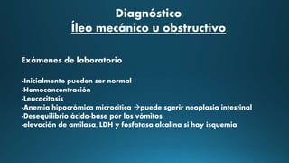 Diagnóstico
Íleo mecánico u obstructivo
Exámenes de laboratorio
-Inicialmente pueden ser normal
-Hemoconcentración
-Leucocitosis
-Anemia hipocrómica microcítica puede sgerir neoplasia intestinal
-Desequilibrio ácido-base por los vómitos
-elevación de amilasa, LDH y fosfatasa alcalina si hay isquemia
 