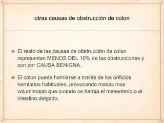 otras causas de obstrucción de colon




El resto de las causas de obstrucción de colon
representan MENOS DEL 10% de las obstrucciones y
son por CAUSA BENIGNA.

El colon puede herniarse a través de los orificios
herniarios habituales, provocando masas mas
voluminosas que cuando se hernia el mesenterio o el
intestino delgado.
 