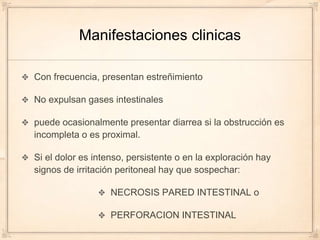 Manifestaciones clinicas

Con frecuencia, presentan estreñimiento

No expulsan gases intestinales

puede ocasionalmente presentar diarrea si la obstrucción es
incompleta o es proximal.

Si el dolor es intenso, persistente o en la exploración hay
signos de irritación peritoneal hay que sospechar:

                   NECROSIS PARED INTESTINAL o

                   PERFORACION INTESTINAL
 