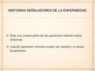 SINTOMAS SEÑALADORES DE LA ENFERMEDAD




Solo una cuarta parte de los pacientes refieren estos
sintomas

cuando aparecen vómitos suelen ser tardiós y a veces
fecaloideos.
 