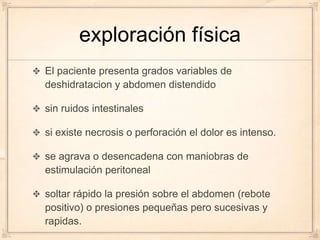 exploración física
El paciente presenta grados variables de
deshidratacion y abdomen distendido

sin ruidos intestinales

si existe necrosis o perforación el dolor es intenso.

se agrava o desencadena con maniobras de
estimulación peritoneal

soltar rápido la presión sobre el abdomen (rebote
positivo) o presiones pequeñas pero sucesivas y
rapidas.
 