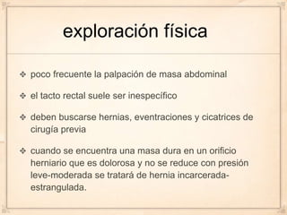 exploración física

poco frecuente la palpación de masa abdominal

el tacto rectal suele ser inespecífico

deben buscarse hernias, eventraciones y cicatrices de
cirugía previa

cuando se encuentra una masa dura en un orificio
herniario que es dolorosa y no se reduce con presión
leve-moderada se tratará de hernia incarcerada-
estrangulada.
 