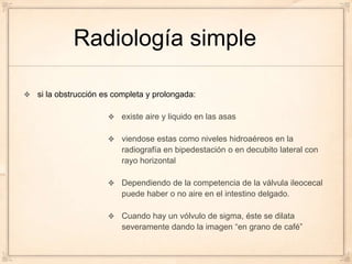 Radiología simple

si la obstrucción es completa y prolongada:

                      existe aire y liquido en las asas

                      viendose estas como niveles hidroaéreos en la
                      radiografía en bipedestación o en decubito lateral con
                      rayo horizontal

                      Dependiendo de la competencia de la válvula ileocecal
                      puede haber o no aire en el intestino delgado.

                      Cuando hay un vólvulo de sigma, éste se dilata
                      severamente dando la imagen “en grano de café”
 