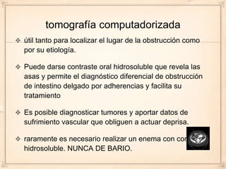tomografía computadorizada
útil tanto para localizar el lugar de la obstrucción como
por su etiología.

Puede darse contraste oral hidrosoluble que revela las
asas y permite el diagnóstico diferencial de obstrucción
de intestino delgado por adherencias y facilita su
tratamiento

Es posible diagnosticar tumores y aportar datos de
sufrimiento vascular que obliguen a actuar deprisa.

raramente es necesario realizar un enema con contraste
hidrosoluble. NUNCA DE BARIO.
 