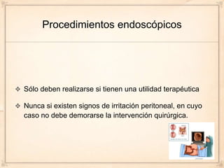 Procedimientos endoscópicos




Sólo deben realizarse si tienen una utilidad terapéutica

Nunca si existen signos de irritación peritoneal, en cuyo
caso no debe demorarse la intervención quirúrgica.
 