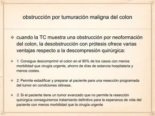 obstrucción por tumuración maligna del colon


cuando la TC muestra una obstrucción por neoformación
del colon, la desobstrucción con prótesis ofrece varias
ventajas respecto a la descompresión quirúrgica:

1. Consigue descomprimir el colon en el 90% de los casos con menos
morbilidad que cirugía urgente, ahorro de días de estancia hospitalaria y
menos costes.

2. Permite estadificar y preparar al paciente para una resección programada
del tumor en condiciones idóneas.

3. Si el paciente tiene un tumor avanzado que no permite la resección
quirúrgica conseguiremos tratamiento definitivo para la esperanza de vida del
paciente con menos morbilidad que la cirugía urgente
 