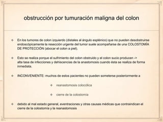 obstrucción por tumuración maligna del colon


En los tumores de colon izquierdo (distales al ángulo esplénico) que no pueden desobstruirse
endoscópicamente la resección urgente del tumor suele acompañarse de una COLOSTOMÍA
DE PROTECCIÓN (abocar el colon a piel).

Esto se realiza porque el sufrimiento del colon obstruido y el colon sucio producen ->
alta tasa de infecciones y dehiscencias de la anastomosis cuando ésta se realiza de forma
inmediata.

INCONVENIENTE: muchos de estos pacientes no pueden someterse posteriormente a

                           reanastomosis colocólica

                           cierre de la colostomía

debido al mal estado general, eventraciones y otras causas médicas que contraindican el
cierre de la colostomía y la reanastomosis
 