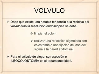 VOLVULO
Dado que existe una notable tendencia a la recidiva del
vólvulo tras la resolución endoscópica se debe:

                limpiar el colon

                realizar una resección sigmoidea con
                colostomía o una fijación del asa del
                sigma a la pared abdominal.

Para el vólvulo de ciego, su resección e
ILEOCOLOSTOMÍA es el tratamiento ideal.
 
