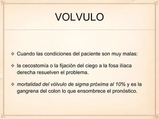 VOLVULO


Cuando las condiciones del paciente son muy malas:

la cecostomía o la fijación del ciego a la fosa ilíaca
derecha resuelven el problema.

mortalidad del vólvulo de sigma próxima al 10% y es la
gangrena del colon lo que ensombrece el pronóstico.
 