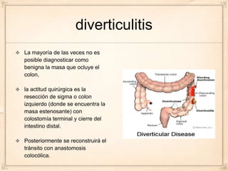 diverticulitis
La mayoría de las veces no es
posible diagnosticar como
benigna la masa que ocluye el
colon,

la actitud quirúrgica es la
resección de sigma o colon
izquierdo (donde se encuentra la
masa estenosante) con
colostomía terminal y cierre del
intestino distal.

Posteriormente se reconstruirá el
tránsito con anastomosis
colocólica.
 