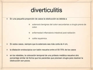 diverticulitis
En una pequeña proporción de casos la obstrucción es debida a

                         estenosis benignas del colon secundarias a cirugía previa de
                         colon

                         enfermedad inflamatoria intestinal post-radiación

                         colitis isquémica.

En estos casos, siempre que la estenosis sea más corta de 4 cm,

la dilatación endoscópica con balón resuelve entre el 50-75% de los casos

en los rebeldes, la colocación temporal de una prótesis metálica resuelve otro
porcentaje similar de forma que los pacientes que precisan cirugía para resolver la
obstrucción son pocos.
 