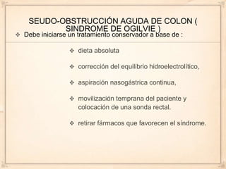 SEUDO-OBSTRUCCIÓN AGUDA DE COLON (
        SINDROME DE OGILVIE )
Debe iniciarse un tratamiento conservador a base de :

                  dieta absoluta

                  corrección del equilibrio hidroelectrolítico,

                  aspiración nasogástrica continua,

                  movilización temprana del paciente y
                  colocación de una sonda rectal.

                  retirar fármacos que favorecen el síndrome.
 