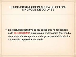 SEUDO-OBSTRUCCIÓN AGUDA DE COLON (
        SINDROME DE OGILVIE )




La resolución definitiva de los casos que no responden
es la CECOSTOMIA quirúrgica o endoscópica (por medio
de una sonda semejante a la de gastrostomía introducida
a través de la pared abdominal).
 