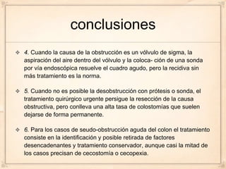 conclusiones
4. Cuando la causa de la obstrucción es un vólvulo de sigma, la
aspiración del aire dentro del vólvulo y la coloca- ción de una sonda
por vía endoscópica resuelve el cuadro agudo, pero la recidiva sin
más tratamiento es la norma.

5. Cuando no es posible la desobstrucción con prótesis o sonda, el
tratamiento quirúrgico urgente persigue la resección de la causa
obstructiva, pero conlleva una alta tasa de colostomías que suelen
dejarse de forma permanente.

6. Para los casos de seudo-obstrucción aguda del colon el tratamiento
consiste en la identificación y posible retirada de factores
desencadenantes y tratamiento conservador, aunque casi la mitad de
los casos precisan de cecostomía o cecopexia.
 
