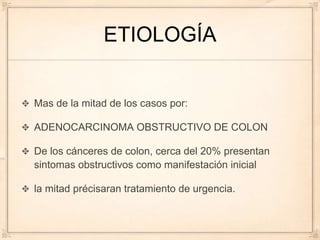ETIOLOGÍA


Mas de la mitad de los casos por:

ADENOCARCINOMA OBSTRUCTIVO DE COLON

De los cánceres de colon, cerca del 20% presentan
sintomas obstructivos como manifestación inicial

la mitad précisaran tratamiento de urgencia.
 